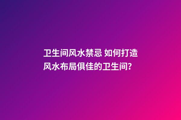 卫生间风水禁忌 如何打造风水布局俱佳的卫生间？